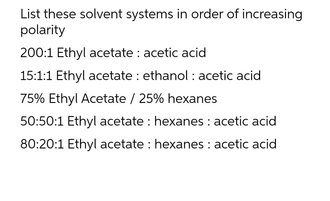 List these solvent systems in order of increasing
polarity
200:1 Ethyl acetate : acetic acid
15:1:1 Ethyl acetate : ethanol : acetic acid
75% Ethyl Acetate / 25% hexanes
50:50:1 Ethyl acetate : hexanes : acetic acid
80:20:1 Ethyl acetate : hexanes : acetic acid