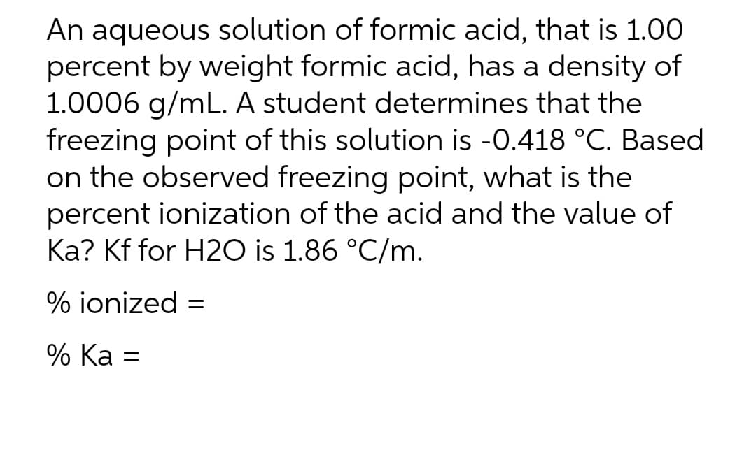 An aqueous solution of formic acid, that is 1.00
percent by weight formic acid, has a density of
1.0006 g/mL. A student determines that the
freezing point of this solution is -0.418 °C. Based
on the observed freezing point, what is the
percent ionization of the acid and the value of
Ka? Kf for H2O is 1.86 °C/m.
% ionized =
% Ka =