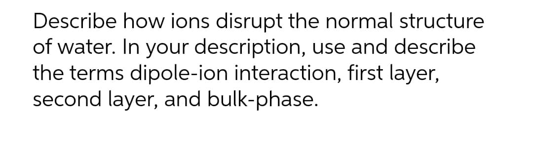 Describe how ions disrupt the normal structure
of water. In your description, use and describe
the terms dipole-ion interaction, first layer,
second layer, and bulk-phase.