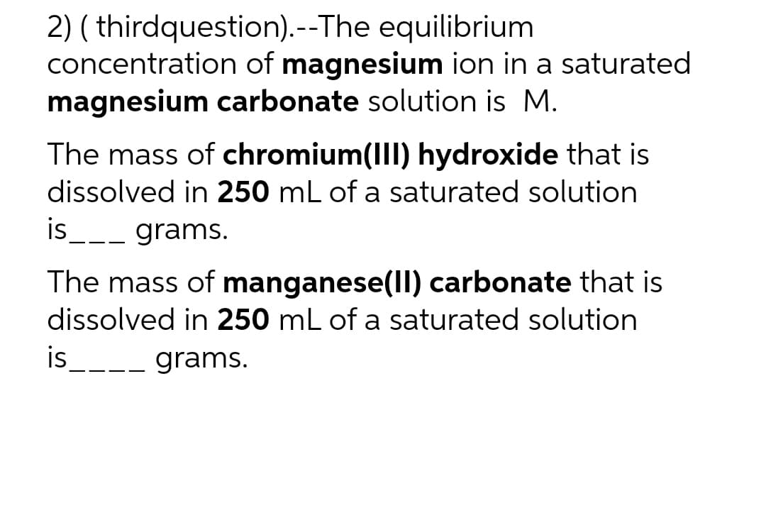 2) (thirdquestion). --The equilibrium
concentration of magnesium ion in a saturated
magnesium carbonate solution is M.
The mass of chromium(III) hydroxide that is
dissolved in 250 mL of a saturated solution
grams.
is
The mass of manganese(II) carbonate that is
dissolved in 250 mL of a saturated solution
is____ grams.