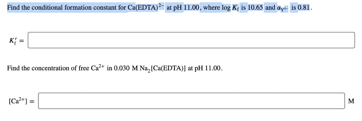 Find the conditional formation constant for Ca(EDTA)²- at pH 11.00, where log K is 10.65 and aya- is 0.81.
K =
Find the concentration of free Ca?+ in 0.030 M Na,[Ca(EDTA)] at pH 11.00.
[Ca?+] =
M

