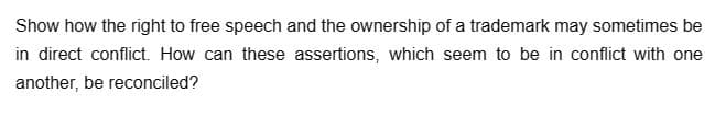 Show how the right to free speech and the ownership of a trademark may sometimes be
in direct conflict. How can these assertions, which seem to be in conflict with one
another, be reconciled?