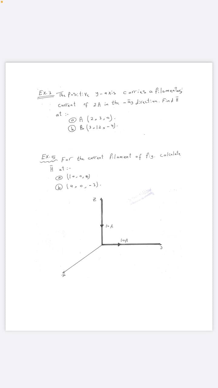 Ex. 3 The Pos:t:ve y-axis
C arries a filamentar,
Current
of 2 A in the - ay direct:on. Find Ĥ
at :-
© A (2,3,0).
OB(30123-4).
EX:5 For the current filament of fig. calcalate
H at :-
@ (1..0,)
(4,0,-3).
* 1• A
