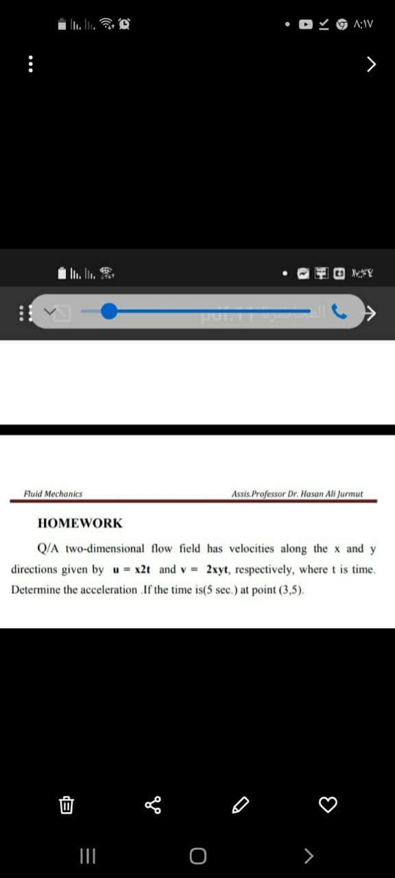 A:IV
In. In. .
pur.
Fluid Mechanics
Assis.Professor Dr. Hasan Ali Jurmut
HOMEWORK
Q/A two-dimensional flow field has velocities along the x and y
directions given by u = x2t and v = 2xyt, respectively, wheret is time.
Determine the acceleration .If the time is(5 sec.) at point (3,5).
...
