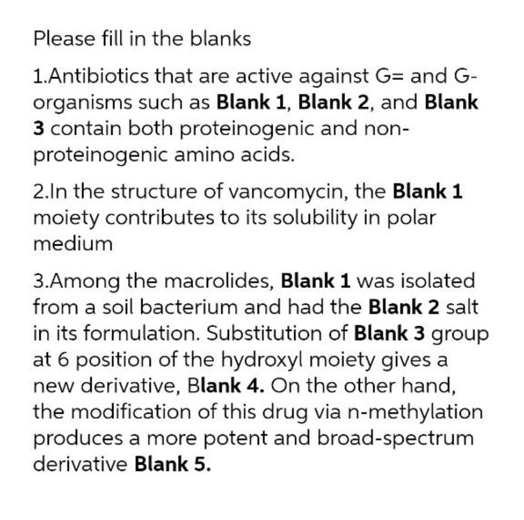 Please fill in the blanks
1.Antibiotics that are active against G= and G-
organisms such as Blank 1, Blank 2, and Blank
3 contain both proteinogenic and non-
proteinogenic amino acids.
2.In the structure of vancomycin, the Blank 1
moiety contributes to its solubility in polar
medium
3.Among the macrolides, Blank 1 was isolated
from a soil bacterium and had the Blank 2 salt
in its formulation. Substitution of Blank 3 group
at 6 position of the hydroxyl moiety gives a
new derivative, Blank 4. On the other hand,
the modification of this drug via n-methylation
produces a more potent and broad-spectrum
derivative Blank 5.
