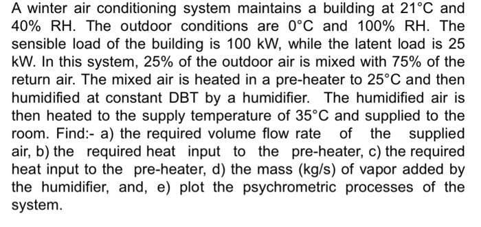 A winter air conditioning system maintains a building at 21°C and
40% RH. The outdoor conditions are 0°C and 100% RH. The
sensible load of the building is 100 kW, while the latent load is 25
kW. In this system, 25% of the outdoor air is mixed with 75% of the
return air. The mixed air is heated in a pre-heater to 25°C and then
humidified at constant DBT by a humidifier. The humidified air is
then heated to the supply temperature of 35°C and supplied to the
room. Find:- a) the required volume flow rate
air, b) the required heat input to the pre-heater, c) the required
heat input to the pre-heater, d) the mass (kg/s) of vapor added by
the humidifier, and, e) plot the psychrometric processes of the
system.
of the supplied
