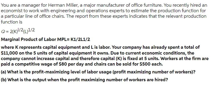 You are a manager for Herman Miller, a major manufacturer of office furniture. You recently hired an
economist to work with engineering and operations experts to estimate the production function for
a particular line of office chairs. The report from these experts indicates that the relevant production
function is
Q= 2(K)/2(L)1/2
Marginal Product of Labor MPL= K1/2L1/2
where K represents capital equipment and L is labor. Your company has already spent a total of
$11,000 on the 5 units of capital equipment it owns. Due to current economic conditions, the
company cannot increase capital and therefore capital (K) is fixed at 5 units. Workers at the firm are
paid a competitive wage of $80 per day and chairs can be sold for $500 each.
(a) What is the profit-maximizing level of labor usage (profit maximizing number of workers)?
(b) What is the output when the profit maximizing number of workers are hired?
