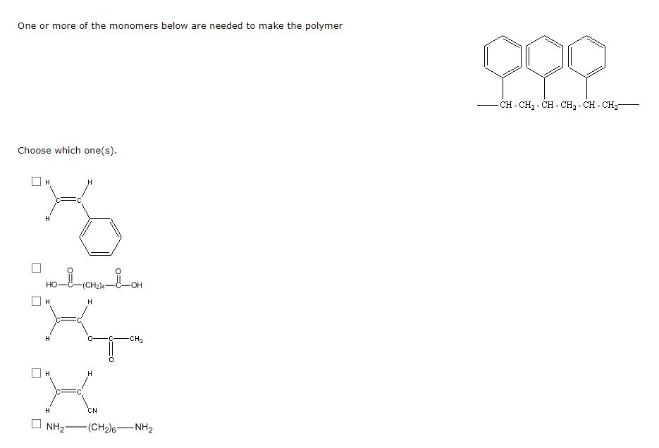 One or more of the monomers below are needed to make the polymer
- CH - CH2 - CH - CH2 - CH - CH,-
Choose which one(s).
H
H
Но
(CH2)4-C-OH
H.
H
CHa
H.
CN
NH2-
-(CH2)6-NH2
