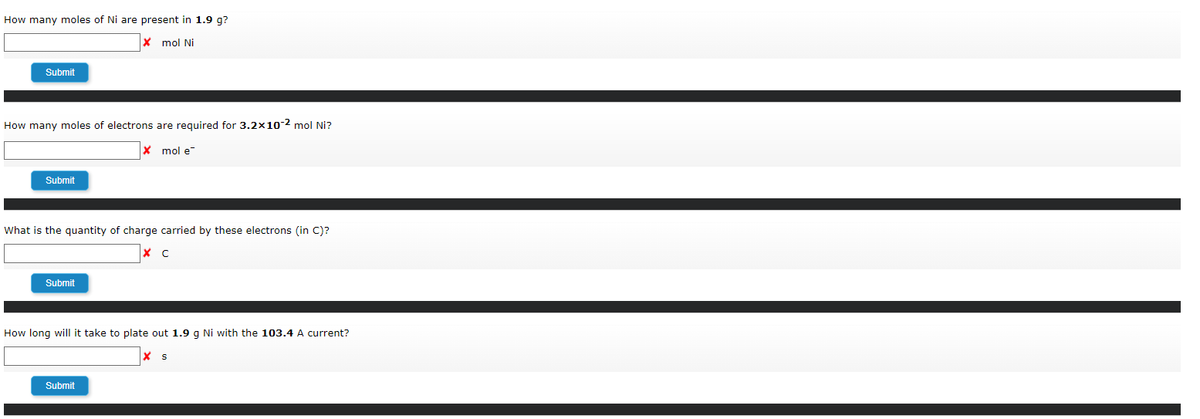 How many moles of Ni are present in 1.9 g?
X mol Ni
Submit
How many moles of electrons are required for 3.2x10-2 mol Ni?
X mol e
Submit
What is the quantity of charge carried by these electrons (in C)?
x C
Submit
How long will it take to plate out 1.9 g Ni with the 103.4 A current?
Submit
