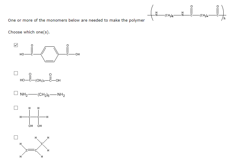 -(CH2
-(CH)
One or more of the monomers below are needed to make the polymer
Choose which one(s).
но
но
(CH2)4
NH2-
-(CH2)6-NH2
H
H.
H-
•C
он
OH
H
H.
H
H.
