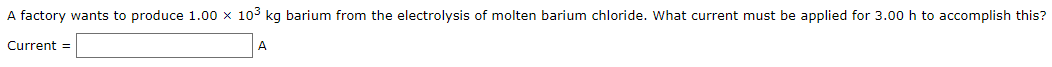 A factory wants to produce 1.00 x 103 kg barium from the electrolysis of molten barium chloride. What current must be applied for 3.00 h to accomplish this?
Current =
A
