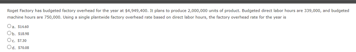 Roget Factory has budgeted factory overhead for the year at $4,949,400. It plans to produce 2,000,000 units of product. Budgeted direct labor hours are 339,000, and budgeted
machine hours are 750,000. Using a single plantwide factory overhead rate based on direct labor hours, the factory overhead rate for the year is
Oa. $14.60
Ob. $18.98
Oc. $7.30
Od. $70.08