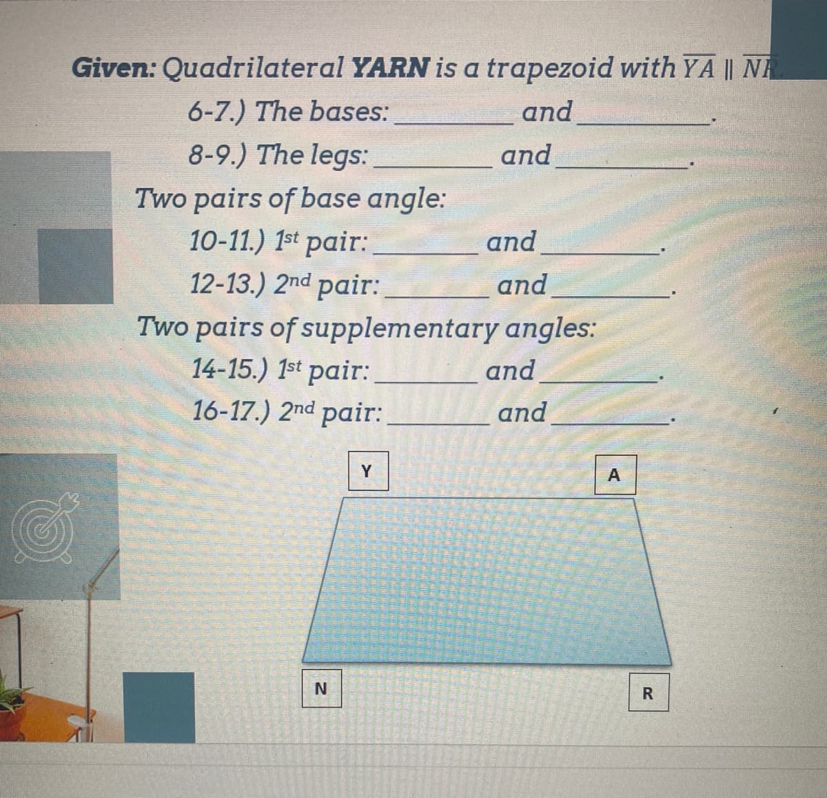 Given: Quadrilateral YARN is a trapezoid with YA || NR
6-7.) The bases:
and
8-9.) The legs:
Two pairs of base angle:
10-11.) 1st pair:
12-13.) 2nd pair:
and
Two pairs of supplementary angles:
14-15.) 1st pair:
and
16-17.) 2nd pair:
Y
N
and
and
and
A
R