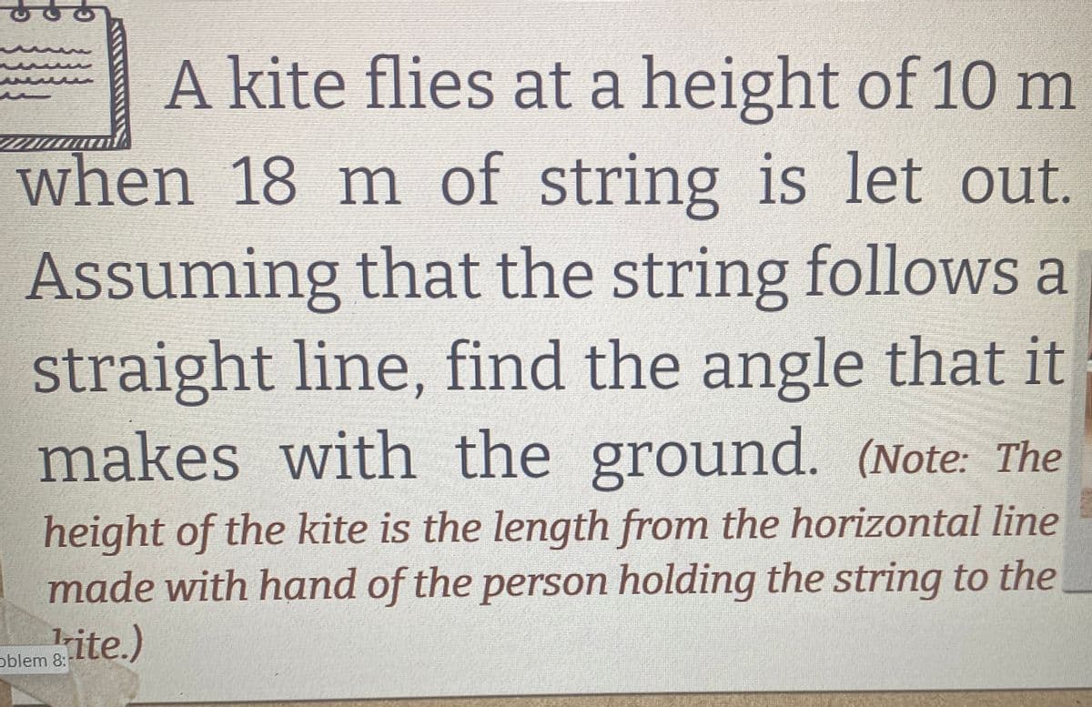T
A kite flies at a height of 10 m
when 18 m of string is let out.
Assuming that the string follows a
straight line, find the angle that it
makes with the ground. (Note: The
height of the kite is the length from the horizontal line
made with hand of the person holding the string to the
oblem&ite.)
8: