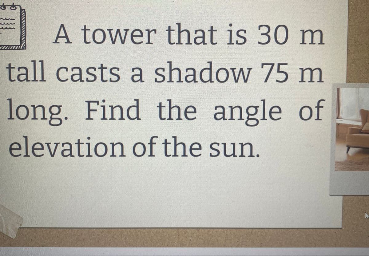 &
A tower that is 30 m
tall casts a shadow 75 m
long. Find the angle of
elevation of the sun.