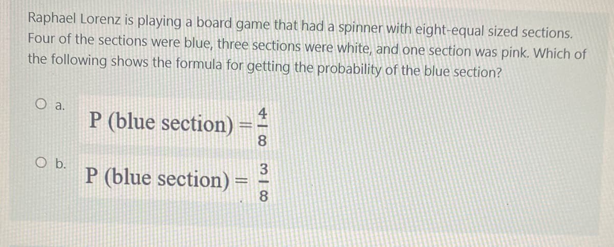Raphael Lorenz is playing a board game that had a spinner with eight-equal sized sections.
Four of the sections were blue, three sections were white, and one section was pink. Which of
the following shows the formula for getting the probability of the blue section?
O a.
P (blue section) =
P (blue section) =
O b.
418
318