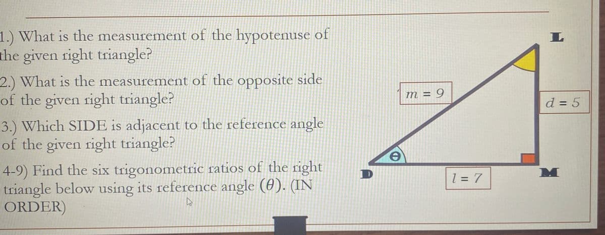 1.) What is the measurement of the hypotenuse of
the given right triangle?
2.) What is the measurement of the opposite side
of the given right triangle?
3.) Which SIDE is adjacent to the reference angle
of the given right triangle?
4-9) Find the six trigonometric ratios of the right
triangle below using its reference angle (0). (IN
ORDER)
K
D
m = 9
1 = 7
L
d = 5
M