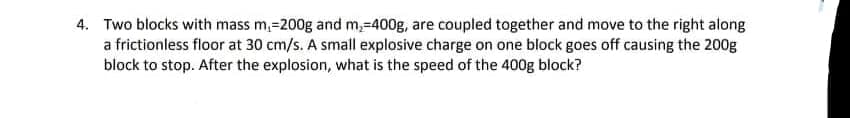 4. Two blocks with mass m,=200g and m,-400g, are coupled together and move to the right along
a frictionless floor at 30 cm/s. A small explosive charge on one block goes off causing the 200g
block to stop. After the explosion, what is the speed of the 400g block?
