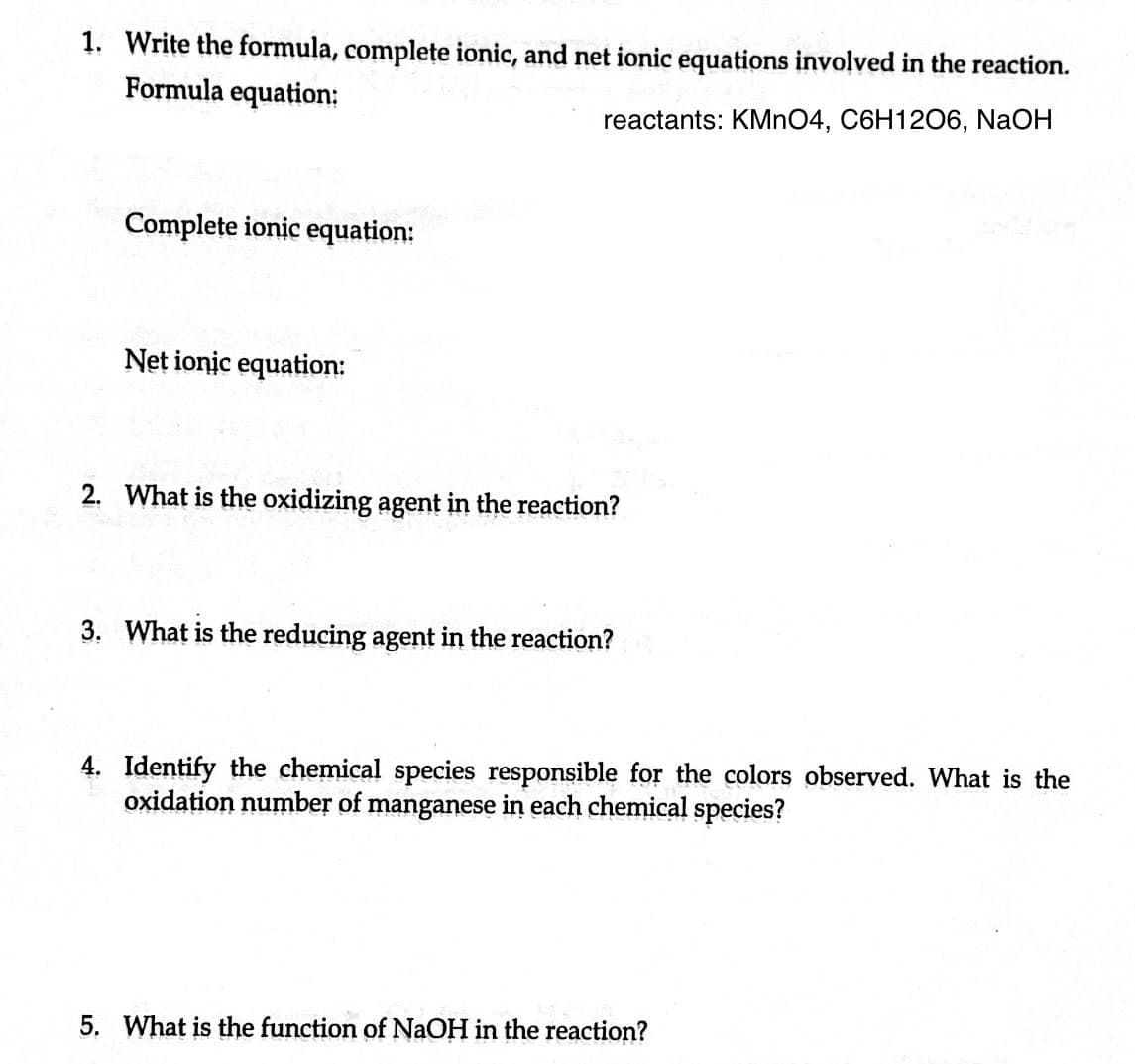 1. Write the formula, complete ionic, and net ionic equations involved in the reaction.
Formula equation:
reactants: KMnO4, C6H12O6, NaOH
Complete ionic equation:
Net ionic equation:
2. What is the oxidizing agent in the reaction?
3. What is the reducing agent in the reaction?
4. Identify the chemical species responsible for the colors observed. What is the
oxidation number of manganese in each chemical species?
5. What is the function of NaOH in the reaction?