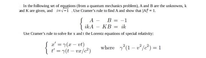 In the following set of equations (from a quantum mechanics problem), A and B are the unknowns, k
and K are given, and i=√1 .Use Cramer's rule to find A and show that |Af = 1.
{
Use Cramer's rule to solve for x and t the Lorentz equations of special relativity:
A
ikA
x' = y(x - vt)
t' = y(t - vx/c²)
B = -1
ik
KB
where ²(1-²/²) = 1