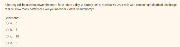 A battery will be used to power the room for 8 hours a day. A battery cell is rated at 6V, 2AH with with a maximum depth of discharge
of 80%. How many battery cell will you need for 2 days of autonomy?
Select one:
a. 6
O b. 5
O c. 10
O d. 8