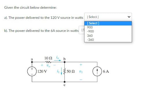 Given the circuit below determine:
a). The power delivered to the 120 V source in watts [Select]
[Select]
900
b). The power delivered to the 6A source in watts 1-900
+
10Ω Τ
m
+ V₂
120 V
50 Ω 21
360
-360
16A