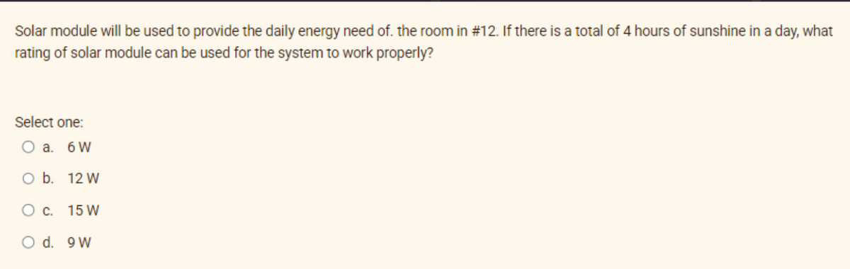 Solar module will be used to provide the daily energy need of. the room in #12. If there is a total of 4 hours of sunshine in a day, what
rating of solar module can be used for the system to work properly?
Select one:
O a. 6 W
O b.
12 W
O c. 15 W
O d. 9W