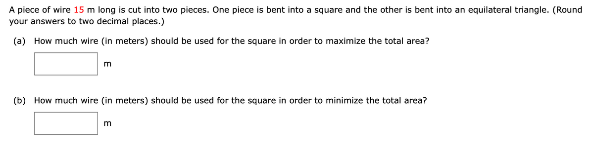 A piece of wire 15 m long is cut into two pieces. One piece is bent into a square and the other is bent into an equilateral triangle. (Round
your answers to two decimal places.)
(a) How much wire (in meters) should be used for the square in order to maximize the total area?
m
(b) How much wire (in meters) should be used for the square in order to minimize the total area?
E
