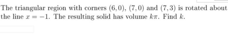 The triangular region with corners (6,0), (7,0) and (7,3) is rotated about
the line x = –1. The resulting solid has volume kr. Find k.
