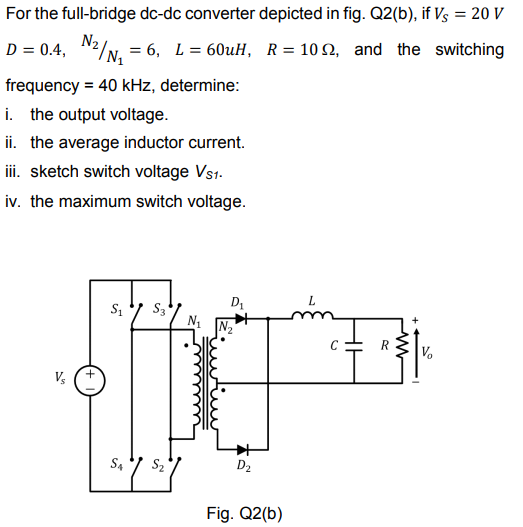 For the full-bridge dc-dc converter depicted in fig. Q2(b), if Vs = 20 V
D = 0.4,
N2/N. = 6, L = 60UH, R= 10 2, and the switching
frequency = 40 kHz, determine:
i. the output voltage.
ii. the average inductor current.
iii. sketch switch voltage Vs1.
iv. the maximum switch voltage.
D1
L
C
S4
S2
D2
Fig. Q2(b)
