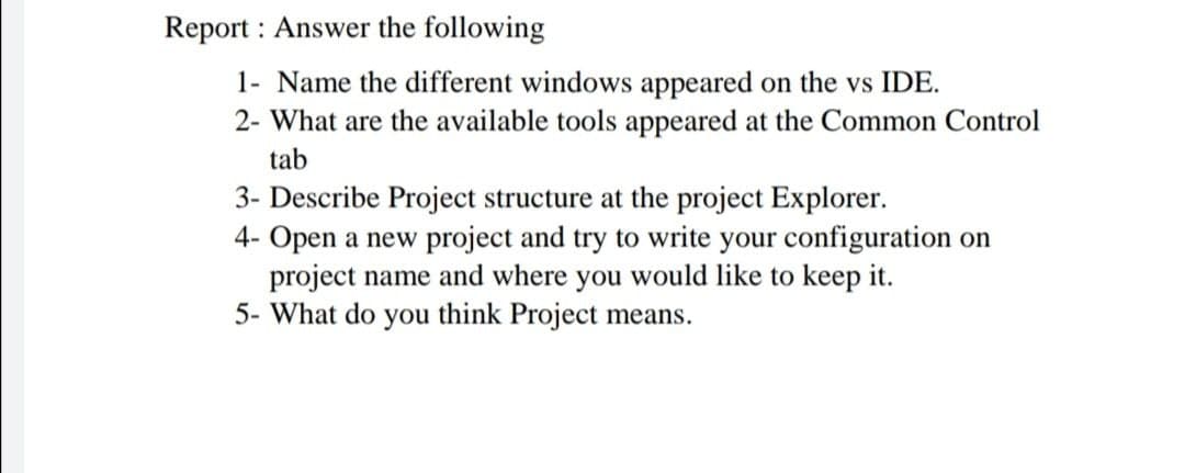 Report : Answer the following
1- Name the different windows appeared on the vs IDE.
2- What are the available tools appeared at the Common Control
tab
3- Describe Project structure at the project Explorer.
4- Open a new project and try to write your configuration on
project name and where you would like to keep it.
5- What do you think Project means.
