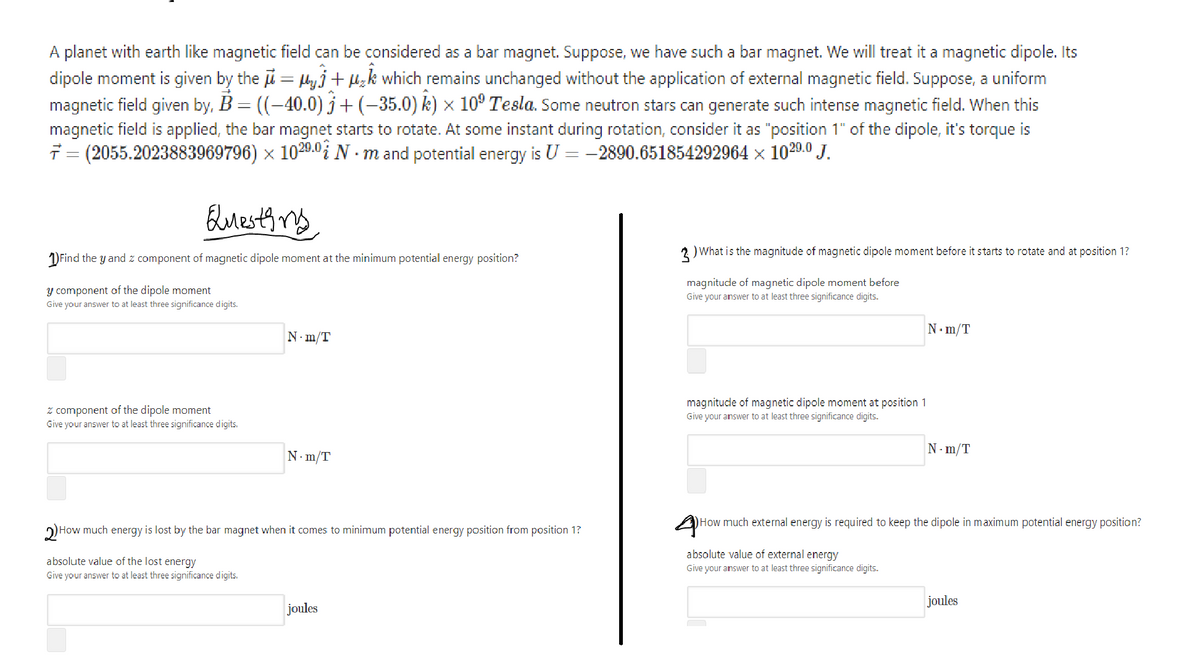 A planet with earth like magnetic field can be considered as a bar magnet. Suppose, we have such a bar magnet. We will treat it a magnetic dipole. Its
dipole moment is given by the u = lyj+ µ;k which remains unchanged without the application of external magnetic field. Suppose, a uniform
magnetic field given by, B = ((-40.0) j+(-35.0) k) × 10° Tesla. Some neutron stars can generate such intense magnetic field. When this
magnetic field is applied, the bar magnet starts to rotate. At some instant during rotation, consider it as "position 1" of the dipole, it's torque is
7 = (2055.2023883969796) × 1020.0i N - m and potential energy is U = -2890.651854292964 x 1020.0 J.
Euesty mg
2 ) What is the magnitude of magnetic dipole moment before it starts to rotate and at position 1?
) Find the y and z component of magnetic dipole moment at the minimum potential energy position?
magnitude of magnetic dipole moment before
Give your answer to at least three significance digits.
y component of the dipole moment
Give your answer to at least three significance digits.
N. m/T
N-m/T
z component of the dipole moment
Give your answer to at least three significance digits.
magnitude of magnetic dipole moment at position 1
Give your answer to at least three significance digits.
N- m/T
N- m/T
)How much external energy is required to keep the dipole in maximum potential energy position?
2) How much energy is lost by the bar magnet when it comes to minimum potential energy position from position 1?
absolute value of external energy
absolute value of the lost energy
Give your answer to at least three significance digits.
Give your answer to at least three significance digits.
joules
joules
