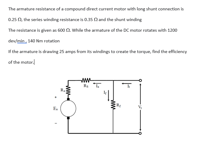 The armature resistance of a compound direct current motor with long shunt connection is
0.25 Q, the series winding resistance is 0.35 Q and the shunt winding
The resistance is given as 600 2. While the armature of the DC motor rotates with 1200
dev/min, 140 Nm rotation
If the armature is drawing 25 amps from its windings to create the torque, find the efficiency
of the motor.
ww
Rs ,
Ra
Ea
