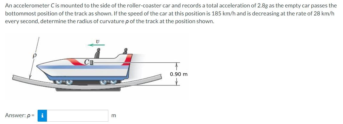 An accelerometer C is mounted to the side of the roller-coaster car and records a total acceleration of 2.8g as the empty car passes the
bottommost position of the track as shown. If the speed of the car at this position is 185 km/h and is decreasing at the rate of 28 km/h
every second, determine the radius of curvature p of the track at the position shown.
Answer: p=
i
m
0.90 m