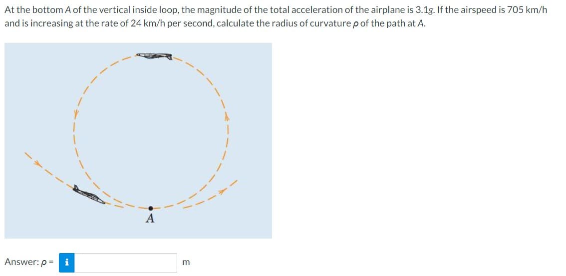 At the bottom A of the vertical inside loop, the magnitude of the total acceleration of the airplane is 3.1g. If the airspeed is 705 km/h
and is increasing at the rate of 24 km/h per second, calculate the radius of curvature p of the path at A.
Answer: p=
i
A
m