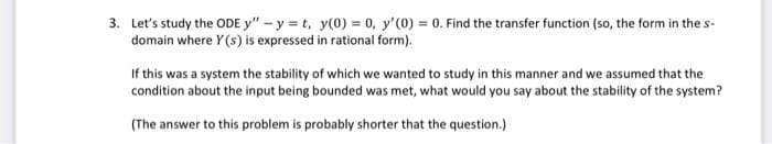 3. Let's study the ODE y" -y=t, y(0) = 0, y'(0) = 0. Find the transfer function (so, the form in the s-
domain where Y(s) is expressed in rational form).
If this was a system the stability of which we wanted to study in this manner and we assumed that the
condition about the input being bounded was met, what would you say about the stability of the system?
(The answer to this problem is probably shorter that the question.)