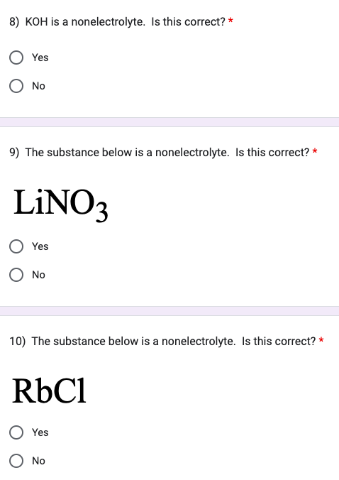 8) KOH is a nonelectrolyte. Is this correct? *
Yes
O No
9) The substance below is a nonelectrolyte. Is this correct? *
LiNO3
Yes
O No
10) The substance below is a nonelectrolyte. Is this correct? *
RbCl
Yes
O No