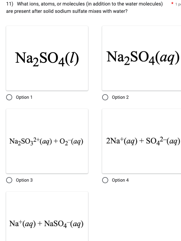 11) What ions, atoms, or molecules (in addition to the water molecules)
are present after solid sodium sulfate mixes with water?
Na₂SO4(1)
Option 1
Na₂SO32+ (aq) + O₂ (aq)
Option 3
Na+ (aq) + NaSO4 (aq)
Na₂SO4(aq)
Option 2
*1 p
2Na+ (aq) + SO4²-(aq)
Option 4