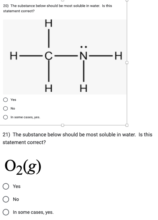 20) The substance below should be most soluble in water. Is this
statement correct?
H
H-C-
Yes
No
In some cases, yes.
0₂(g)
Yes
H
21) The substance below should be most soluble in water. Is this
statement correct?
O No
HIN:
In some cases, yes.
N—H