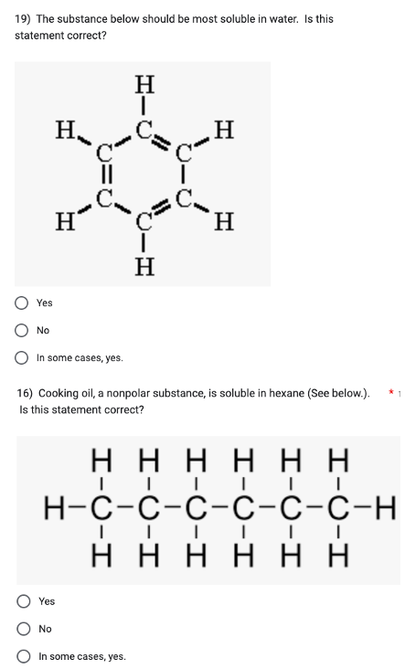 19) The substance below should be most soluble in water. Is this
statement correct?
Yes
No
Η.
H
In some cases, yes.
||
Yes
No
H
|
Η
16) Cooking oil, a nonpolar substance, is soluble in hexane (See below.).
Is this statement correct?
In some cases, yes.
Η
ΗΗΗΗΗΗ
||||| I
H¬C-C-C-C-C-C-H
ΗΗΗΗΗΗ
||||||
Η