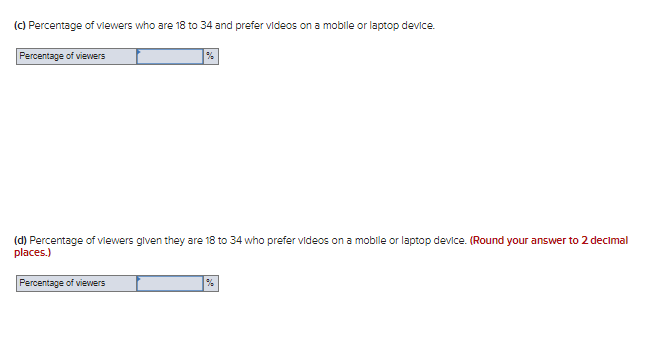 (C) Percentage of vlewers who are 18 to 34 and prefer videos on a mobile or laptop device.
Percentage of viewers
(d) Percentage of vlewers glven they are 18 to 34 who prefer videos on a mobile or laptop device. (Round your answer to 2 decimal
places.)
Percentage of viewers
