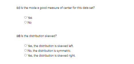 (C) Is the mode a good measure of center for this data set?
O Yes
O No
(d) Is the distribution skewed?
O Yes, the distribution Is skewed left.
O No. the distribution Is symmetric.
O Yes, the distribution Is skewed right.
