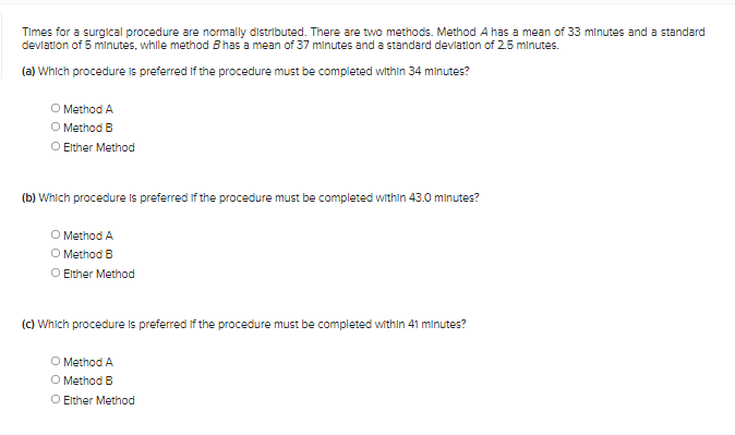 Times for a surglcal procedure are normally distributed. There are two methods. Method A has a mean of 33 minutes and a standard
devlation of 5 minutes, while method B has a mean of 37 minutes and a standard devlation of 2.5 minutes.
(a) Which procedure is preferred If the procedure must be completed within 34 minutes?
O Method A
O Method B
O Ether Method
(b) Which procedure is preferred if the procedure must be completed within 43.0 minutes?
O Method A
O Method B
O Either Method
(c) Which procedure Is preferred if the procedure must be completed within 41 minutes?
O Method A
O Method B
O Either Method
