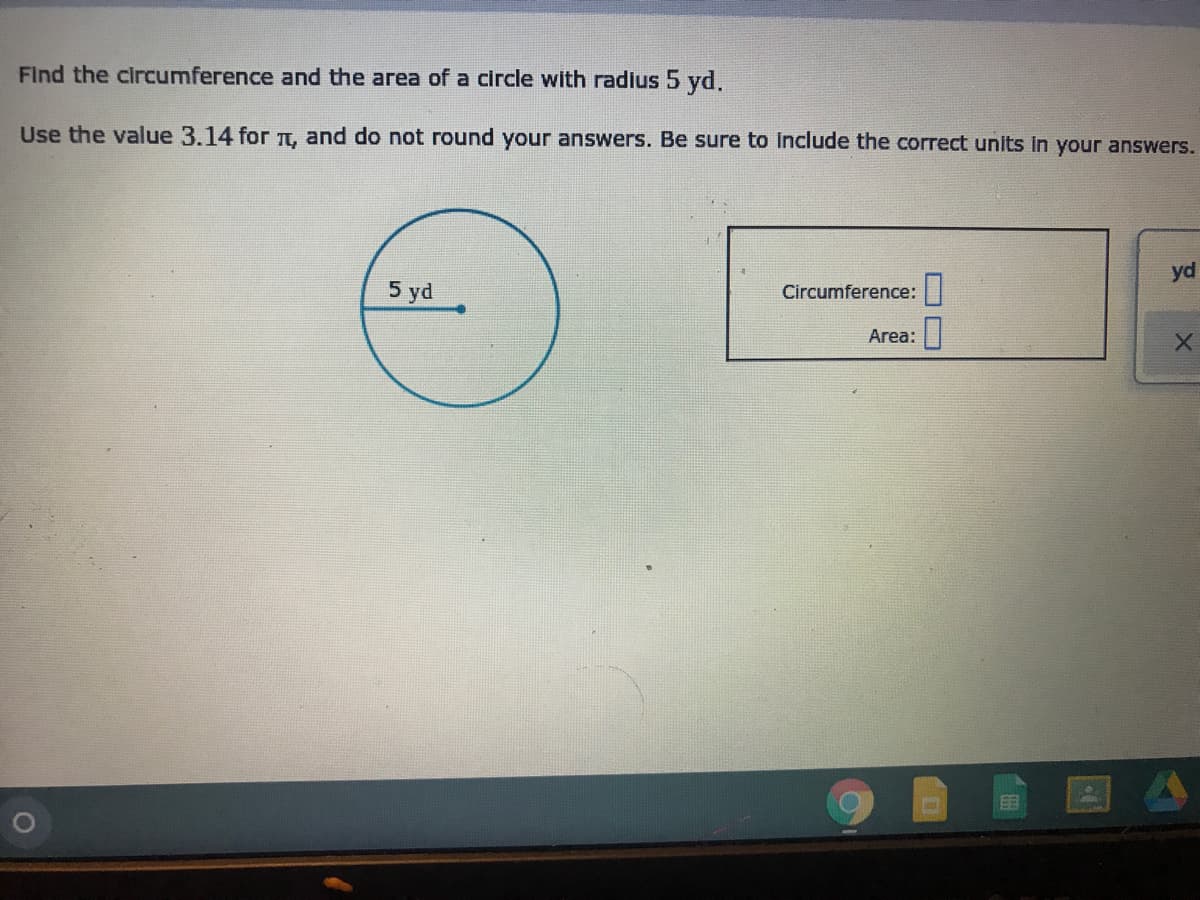 Find the circumference and the area of a circle with radius 5 yd.
Use the value 3.14 for TT, and do not round your answers. Be sure to Include the correct units in your answers.
yd
5 yd
Circumference: |
Area:|
EE
