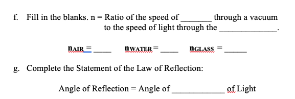 f. Fill in the blanks. n = Ratio of the speed of
through a vacuum
to the speed of light through the
NAIR
NWATER =
NGLASS
g. Complete the Statement of the Law of Reflection:
Angle of Reflection = Angle of
of Light
