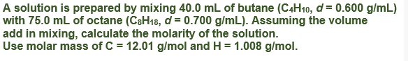 A solution is prepared by mixing 40.0 mL of butane (C4H10, d = 0.600 g/mL)
with 75.0 mL of octane (CsH18, d = 0.700 g/mL). Assuming the volume
add in mixing, calculate the molarity of the solution.
Use molar mass of C = 12.01 g/mol and H = 1.008 g/mol.
