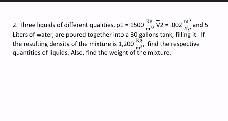 m
and 5
Kg
Kg
2. Three liquids of different qualities, p1 = 1500 , V2 = .002
m3'
Liters of water, are poured together into a 30 gallons tank, filling it. If
Kg
the resulting density of the mixture is 1,200
m3'
find the respective
quantities of liquids. Also, find the weight of the mixture.
