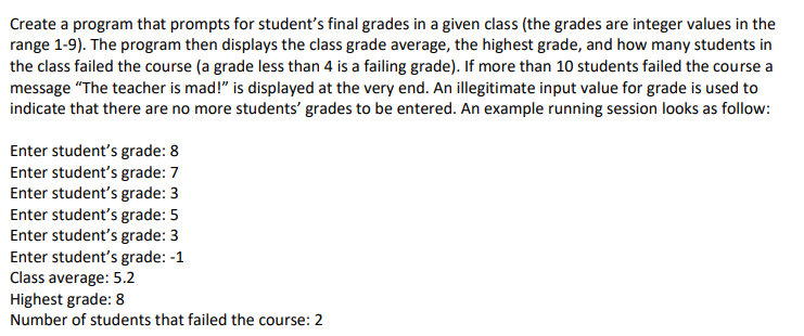Create a program that prompts for student's final grades in a given class (the grades are integer values in the
range 1-9). The program then displays the class grade average, the highest grade, and how many students in
the class failed the course (a grade less than 4 is a failing grade). If more than 10 students failed the course a
message "The teacher is mad!" is displayed at the very end. An illegitimate input value for grade is used to
indicate that there are no more students' grades to be entered. An example running session looks as follow:
Enter student's grade: 8
Enter student's grade: 7
Enter student's grade: 3
Enter student's grade: 5
Enter student's grade: 3
Enter student's grade: -1
Class average: 5.2
Highest grade: 8
Number of students that failed the course: 2
