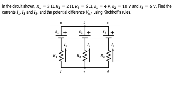 In the circuit shown, Rq = 3 N, R2 = 2 N, R3 = 5 N, ɛ, = 4 V, ɛ2 = 10 V and ɛz = 6 V. Find the
currents I4, 12 and I3, and the potential difference Vaf using Kirchhoff's rules.
a
b
E1 +
E2 +
E3 +
R1
R2
R3
d.
