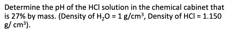 Determine the pH of the HCI solution in the chemical cabinet that
is 27% by mass. (Density of H,O = 1 g/cm3, Density of HCI = 1.150
g/ cm³).
